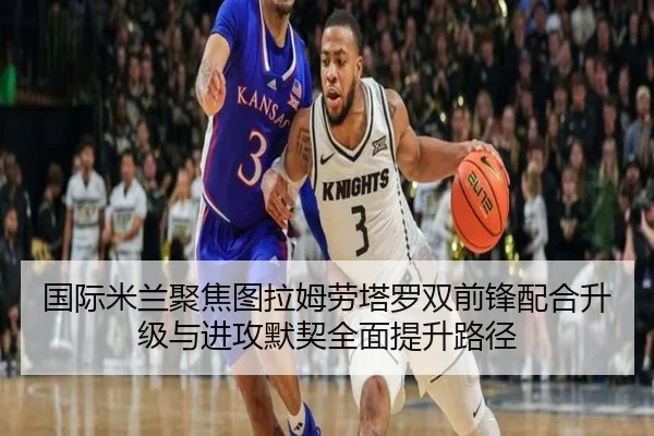 国际米兰聚焦图拉姆劳塔罗双前锋配合升级与进攻默契全面提升路径