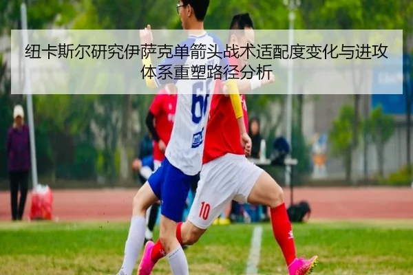 纽卡斯尔研究伊萨克单箭头战术适配度变化与进攻体系重塑路径分析