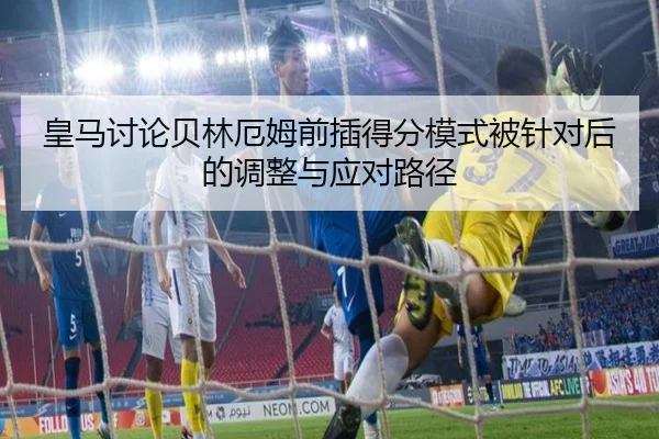 皇马讨论贝林厄姆前插得分模式被针对后的调整与应对路径