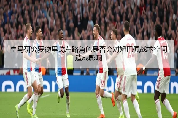 皇马研究罗德里戈左路角色是否会对姆巴佩战术空间造成影响