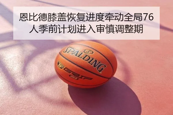 恩比德膝盖恢复进度牵动全局76人季前计划进入审慎调整期